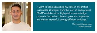 Portrait of Mahmoud Hassan and a quote from him: “I want to keep advancing my skills in integrating sustainable strategies from the start of each project. FGMA’s collaborative, high-performance design culture is the perfect place to grow that expertise and deliver impactful, energy-efficient buildings. FGMA is aligned in pushing toward the same goal: making our buildings truly sustainable.”